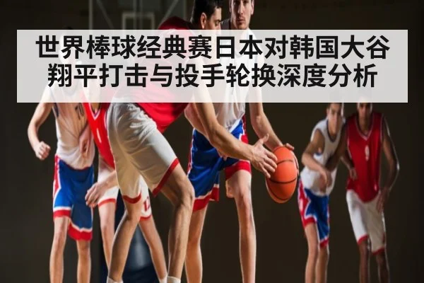 世界棒球经典赛日本对韩国大谷翔平打击与投手轮换深度分析