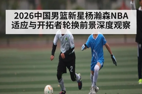 2026中国男篮新星杨瀚森NBA适应与开拓者轮换前景深度观察
