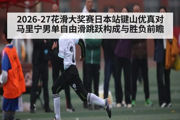 2026-27花滑大奖赛日本站键山优真对马里宁男单自由滑跳跃构成与胜负前瞻