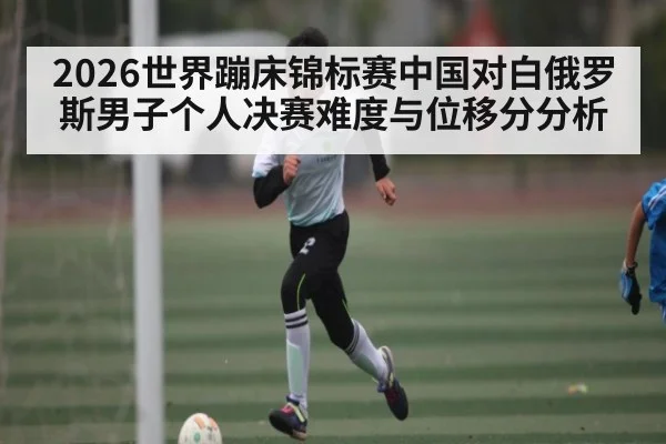 2026世界蹦床锦标赛中国对白俄罗斯男子个人决赛难度与位移分分析